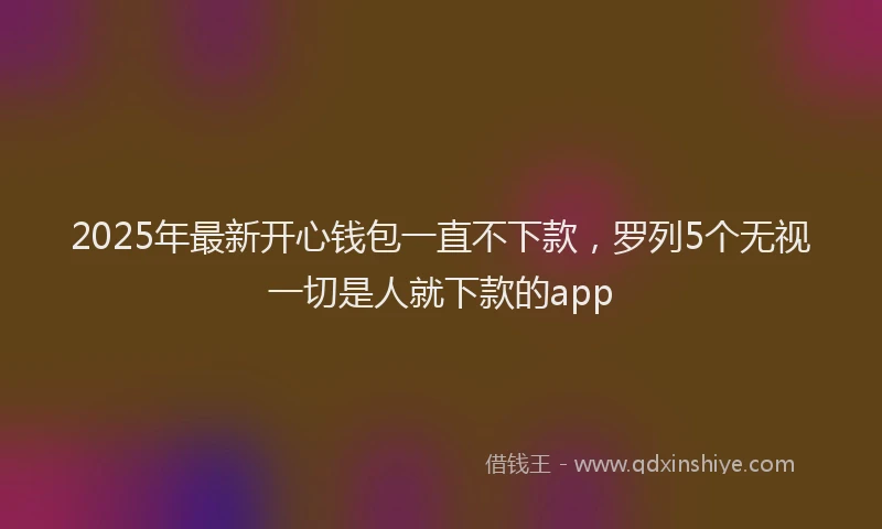2025年最新开心钱包一直不下款，罗列5个无视一切是人就下款的app