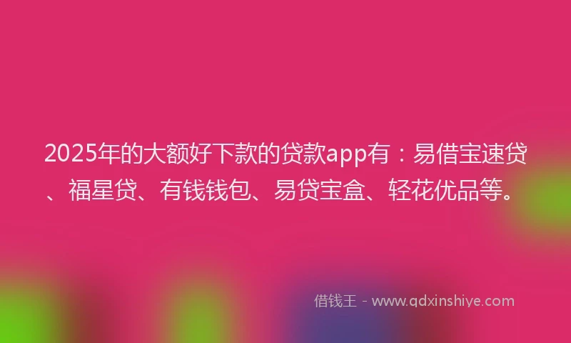 2025年的大额好下款的贷款app有：易借宝速贷、福星贷、有钱钱包、易贷宝盒、轻花优品等。