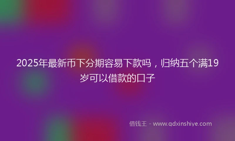 2025年最新币下分期容易下款吗，归纳五个满19岁可以借款的口子