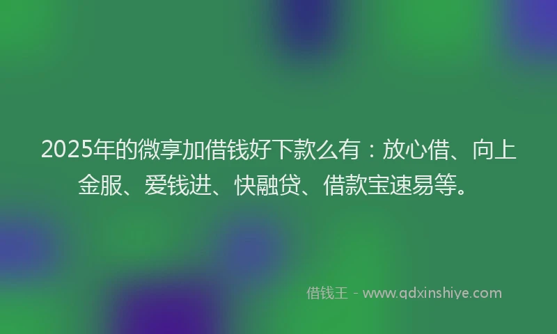 2025年的微享加借钱好下款么有：放心借、向上金服、爱钱进、快融贷、借款宝速易等。