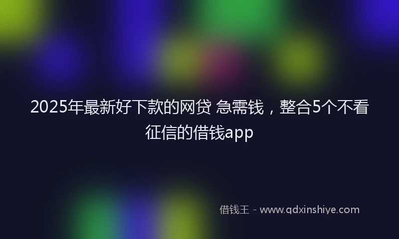 2025年最新好下款的网贷 急需钱，整合5个不看征信的借钱app