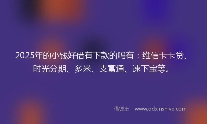2025年的小钱好借有下款的吗有：维信卡卡贷、时光分期、多米、支富通、速下宝等。