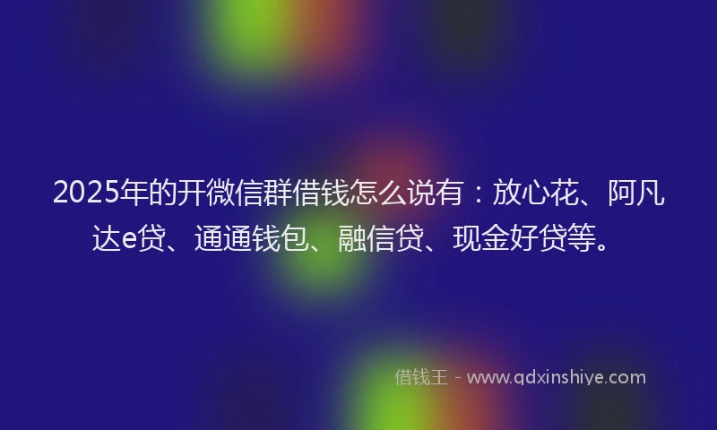 2025年的开微信群借钱怎么说有：放心花、阿凡达e贷、通通钱包、融信贷、现金好贷等。