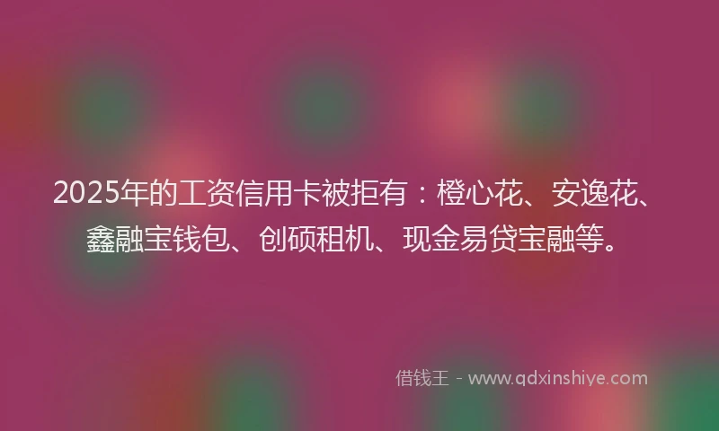 2025年的工资信用卡被拒有：橙心花、安逸花、鑫融宝钱包、创硕租机、现金易贷宝融等。
