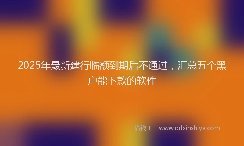 2025年最新建行临额到期后不通过，汇总五个黑户能下款的软件