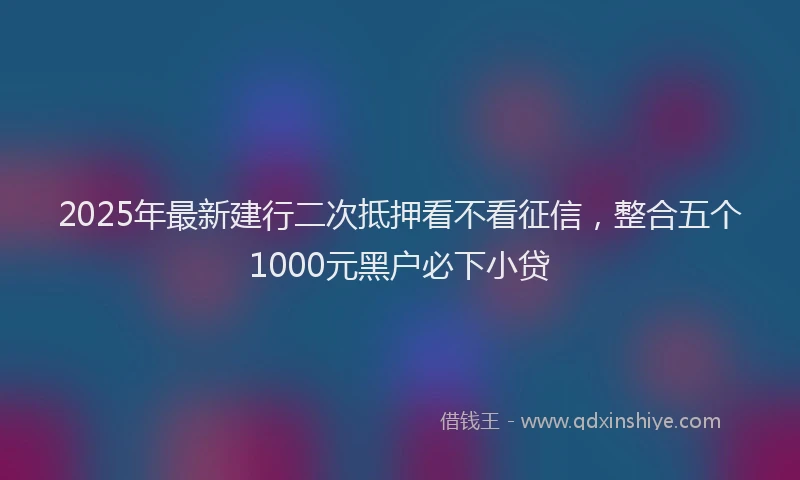 2025年最新建行二次抵押看不看征信，整合五个1000元黑户必下小贷
