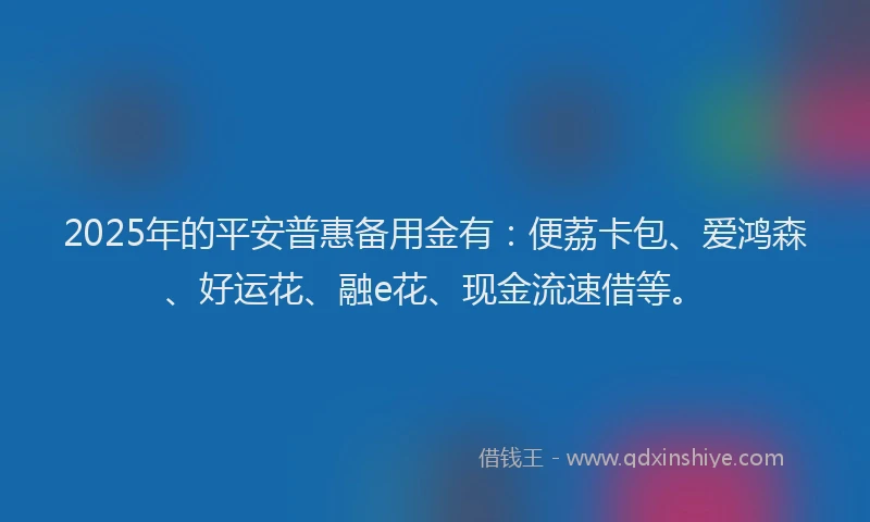 2025年的平安普惠备用金有：便荔卡包、爱鸿森、好运花、融e花、现金流速借等。
