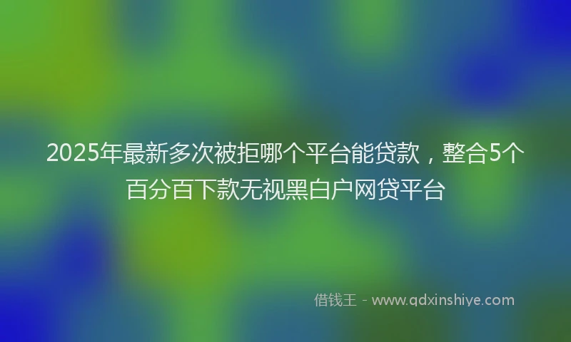 2025年最新多次被拒哪个平台能贷款，整合5个百分百下款无视黑白户网贷平台