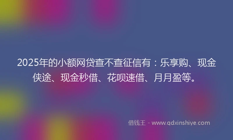 2025年的小额网贷查不查征信有：乐享购、现金侠途、现金秒借、花呗速借、月月盈等。