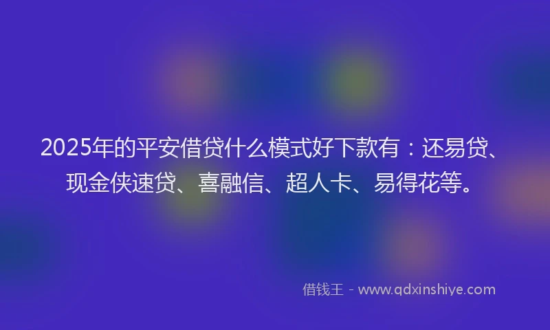2025年的平安借贷什么模式好下款有：还易贷、现金侠速贷、喜融信、超人卡、易得花等。