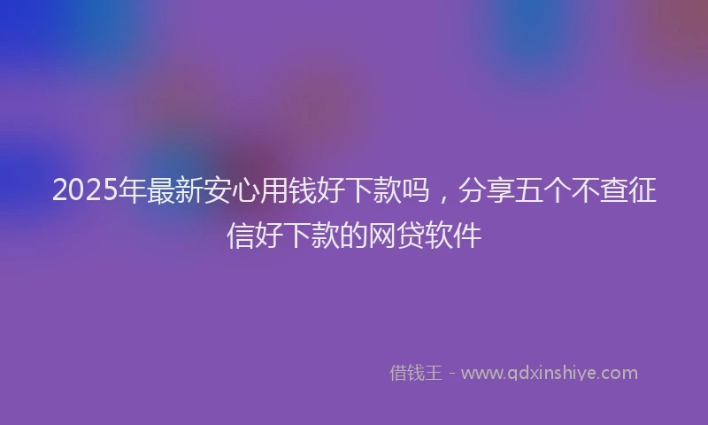 2025年最新安心用钱好下款吗，分享五个不查征信好下款的网贷软件