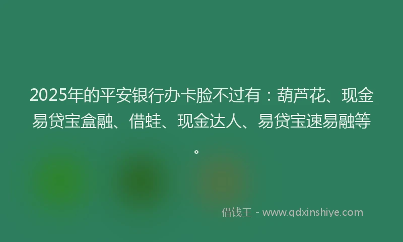 2025年的平安银行办卡脸不过有：葫芦花、现金易贷宝盒融、借蛙、现金达人、易贷宝速易融等。