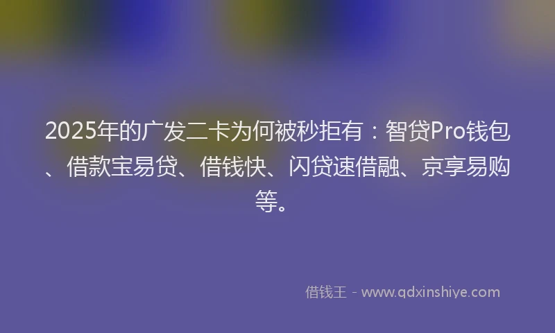 2025年的广发二卡为何被秒拒有：智贷Pro钱包、借款宝易贷、借钱快、闪贷速借融、京享易购等。