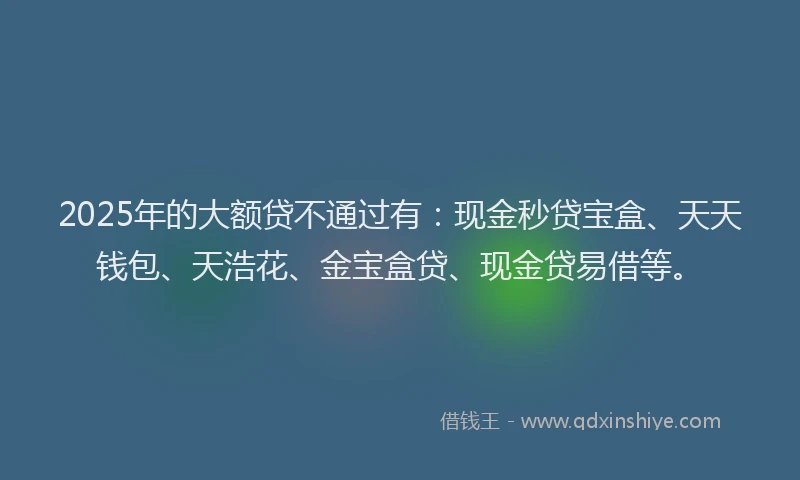 2025年的大额贷不通过有：现金秒贷宝盒、天天钱包、天浩花、金宝盒贷、现金贷易借等。
