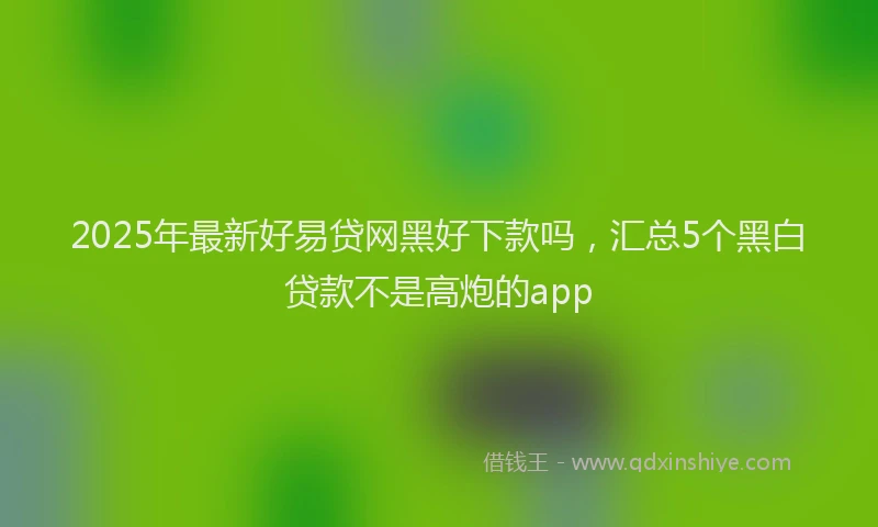 2025年最新好易贷网黑好下款吗，汇总5个黑白贷款不是高炮的app