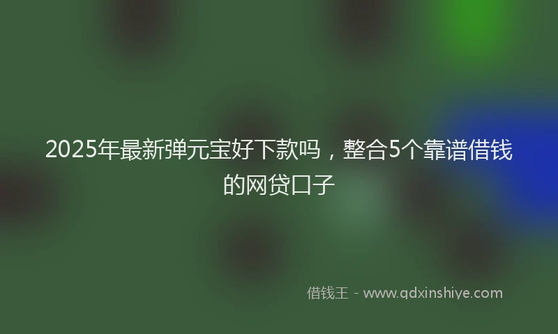 2025年最新弹元宝好下款吗，整合5个靠谱借钱的网贷口子