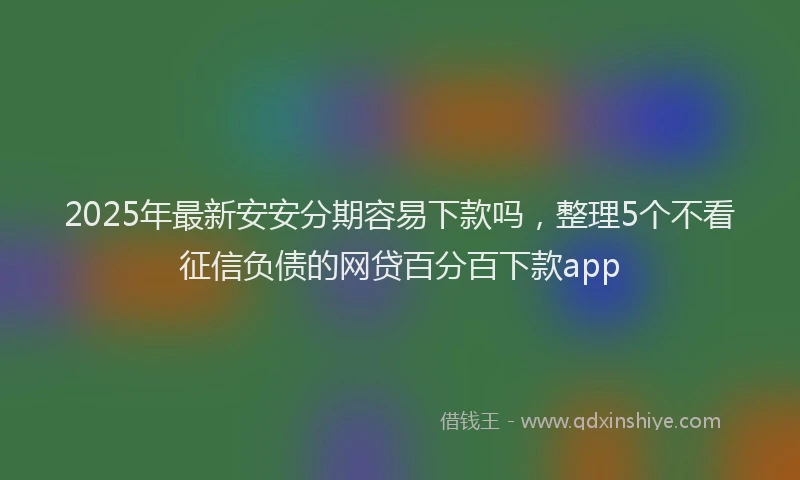 2025年最新安安分期容易下款吗，整理5个不看征信负债的网贷百分百下款app