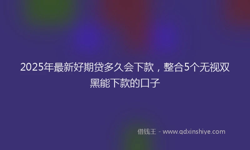 2025年最新好期贷多久会下款，整合5个无视双黑能下款的口子