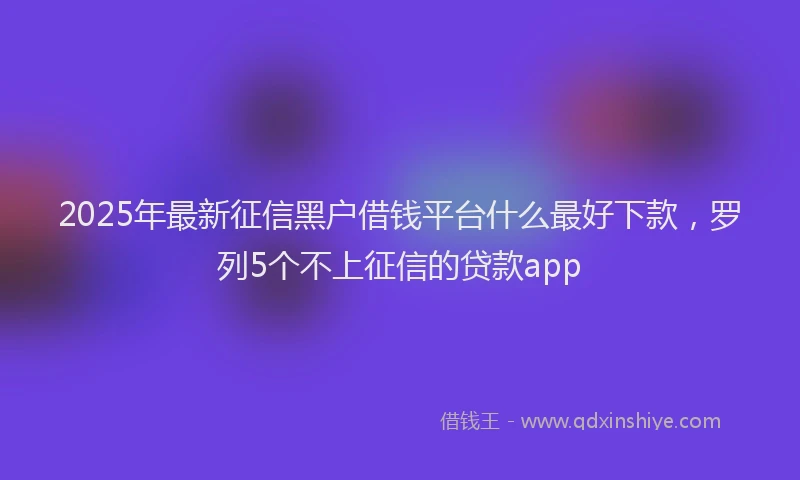 2025年最新征信黑户借钱平台什么最好下款，罗列5个不上征信的贷款app