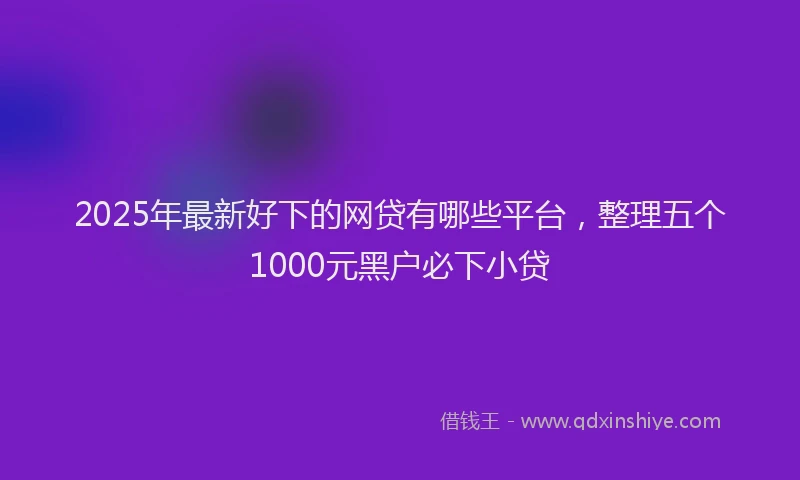 2025年最新好下的网贷有哪些平台，整理五个1000元黑户必下小贷