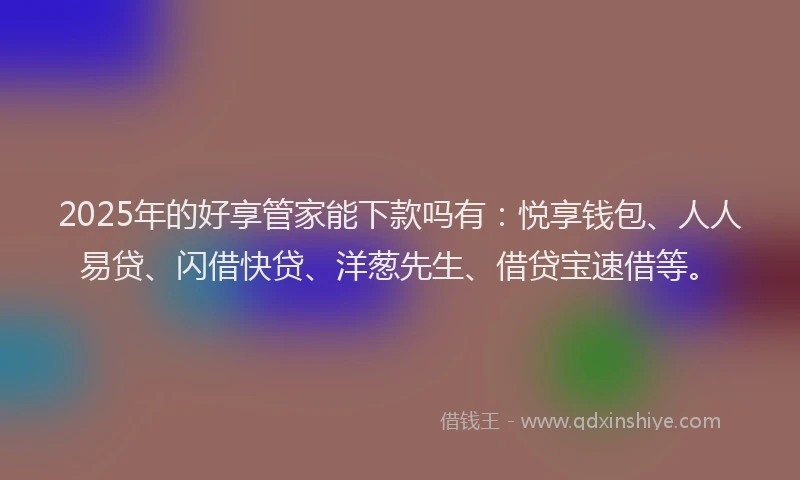 2025年的好享管家能下款吗有：悦享钱包、人人易贷、闪借快贷、洋葱先生、借贷宝速借等。