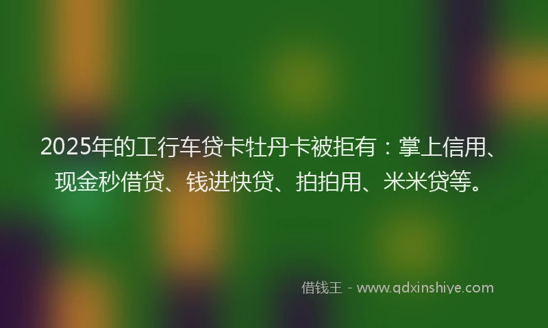 2025年的工行车贷卡牡丹卡被拒有：掌上信用、现金秒借贷、钱进快贷、拍拍用、米米贷等。