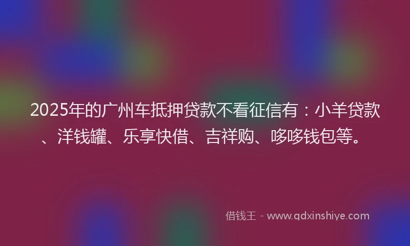 2025年的广州车抵押贷款不看征信有：小羊贷款、洋钱罐、乐享快借、吉祥购、哆哆钱包等。
