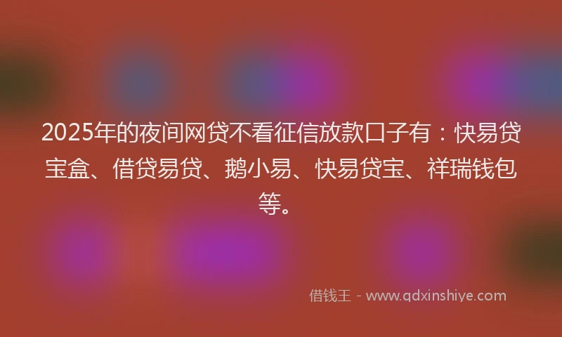 2025年的夜间网贷不看征信放款口子有：快易贷宝盒、借贷易贷、鹅小易、快易贷宝、祥瑞钱包等。
