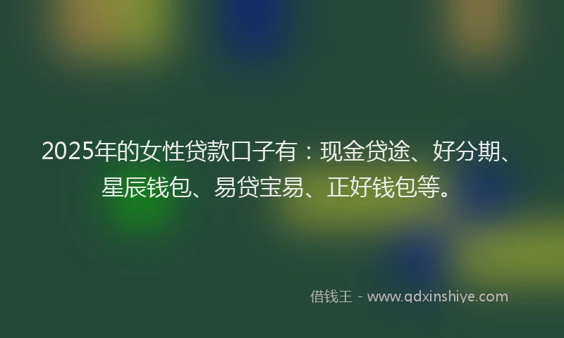 2025年的女性贷款口子有：现金贷途、好分期、星辰钱包、易贷宝易、正好钱包等。