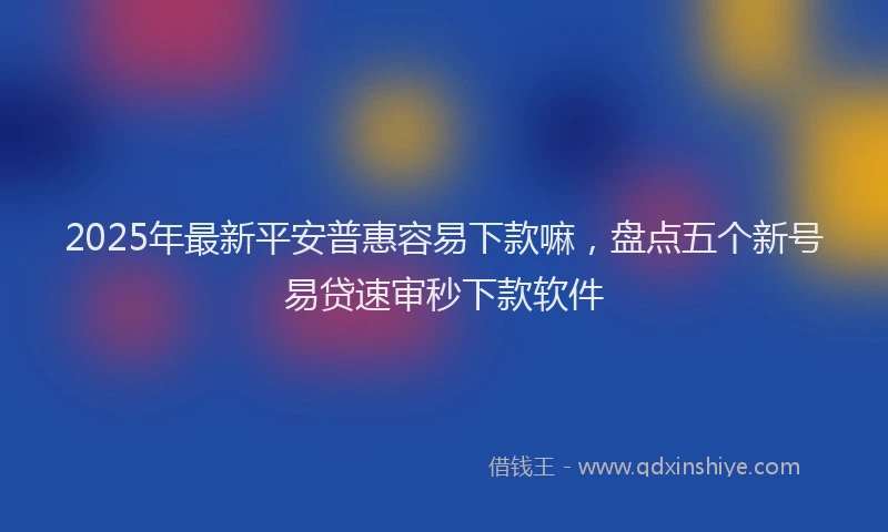 2025年最新平安普惠容易下款嘛，盘点五个新号易贷速审秒下款软件