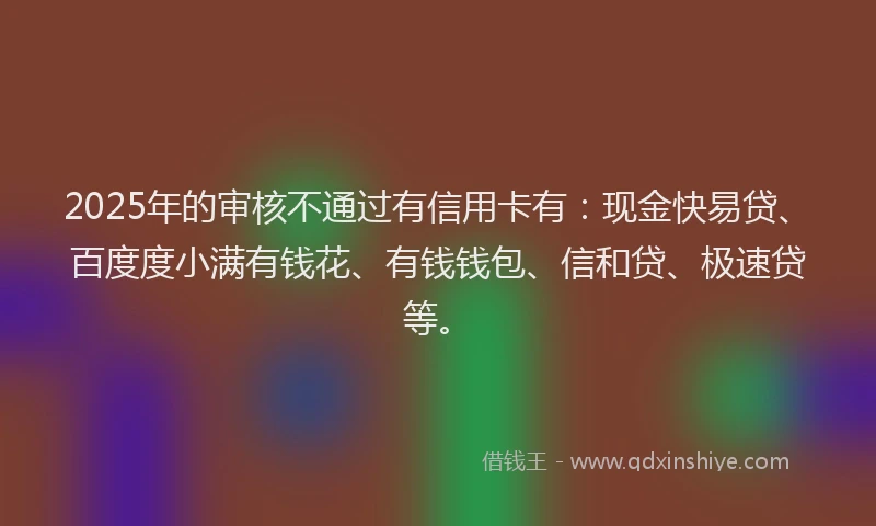 2025年的审核不通过有信用卡有：现金快易贷、百度度小满有钱花、有钱钱包、信和贷、极速贷等。