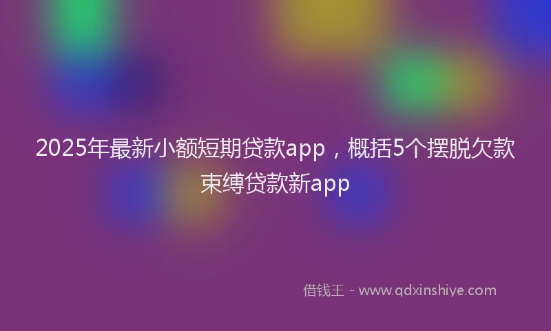 2025年最新小额短期贷款app，概括5个摆脱欠款束缚贷款新app