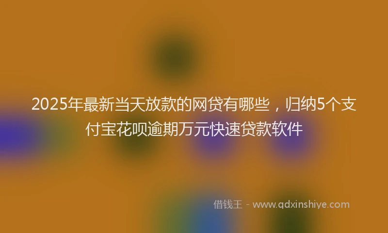 2025年最新当天放款的网贷有哪些，归纳5个支付宝花呗逾期万元快速贷款软件