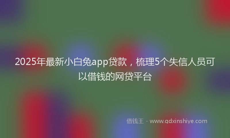 2025年最新小白兔app贷款，梳理5个失信人员可以借钱的网贷平台