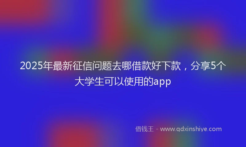 2025年最新征信问题去哪借款好下款，分享5个大学生可以使用的app