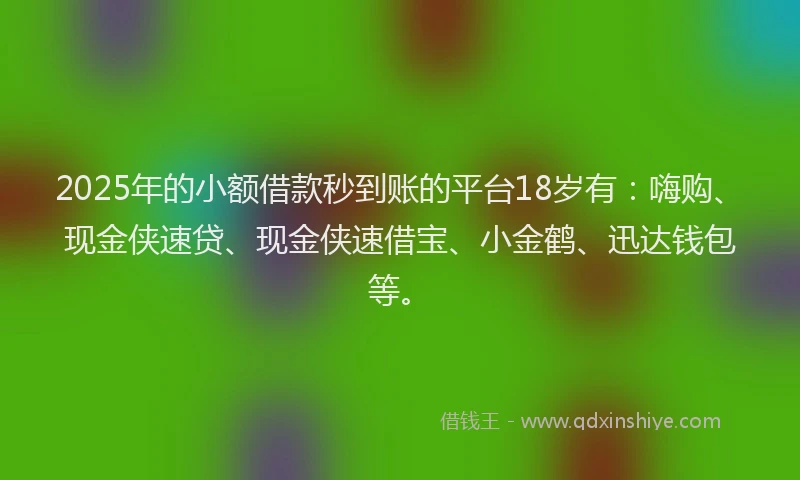 2025年的小额借款秒到账的平台18岁有：嗨购、现金侠速贷、现金侠速借宝、小金鹤、迅达钱包等。