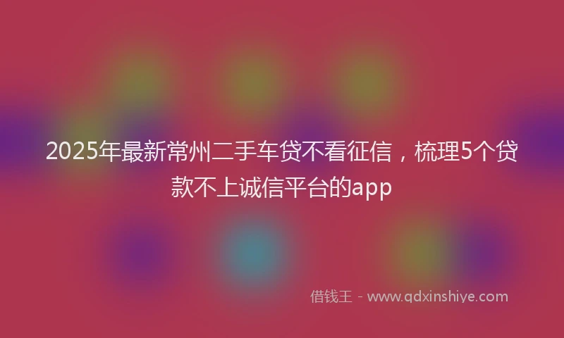 2025年最新常州二手车贷不看征信，梳理5个贷款不上诚信平台的app