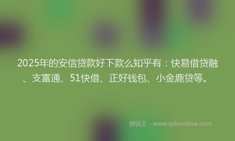 2025年的安信贷款好下款么知乎有：快易借贷融、支富通、51快借、正好钱包、小金鹿贷等。