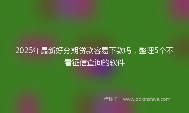 2025年最新好分期贷款容易下款吗，整理5个不看征信查询的软件