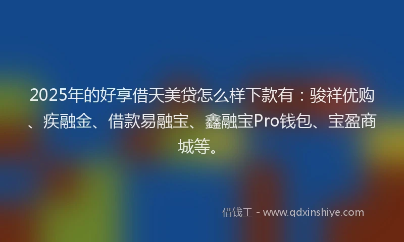 2025年的好享借天美贷怎么样下款有：骏祥优购、疾融金、借款易融宝、鑫融宝Pro钱包、宝盈商城等。