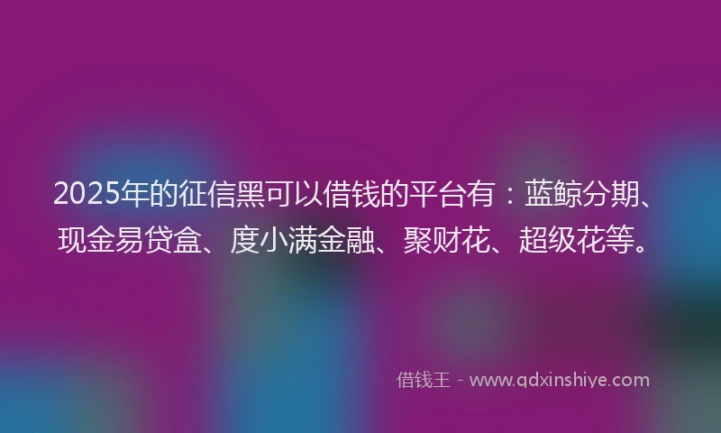 2025年的征信黑可以借钱的平台有：蓝鲸分期、现金易贷盒、度小满金融、聚财花、超级花等。