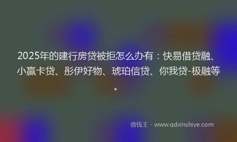 2025年的建行房贷被拒怎么办有：快易借贷融、小赢卡贷、彤伊好物、琥珀信贷、你我贷-极融等。