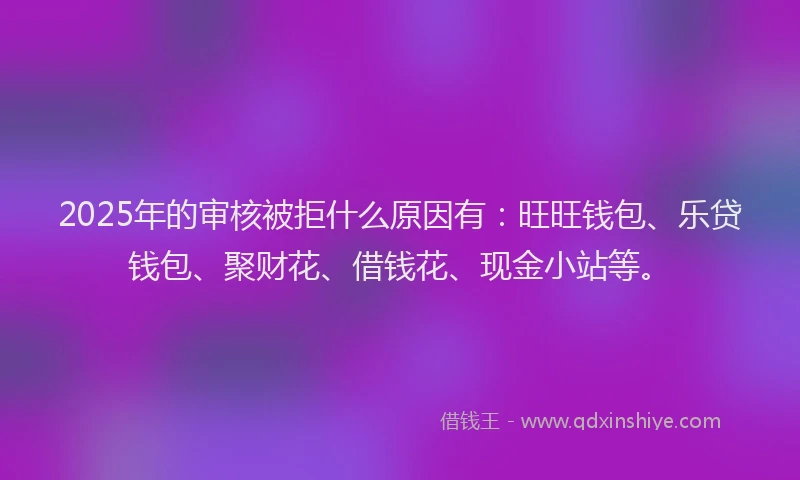 2025年的审核被拒什么原因有：旺旺钱包、乐贷钱包、聚财花、借钱花、现金小站等。