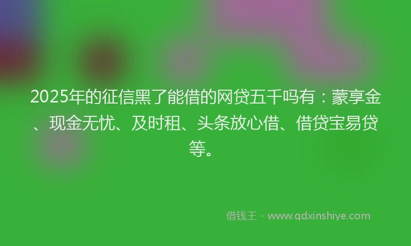 2025年的征信黑了能借的网贷五千吗有：蒙享金、现金无忧、及时租、头条放心借、借贷宝易贷等。