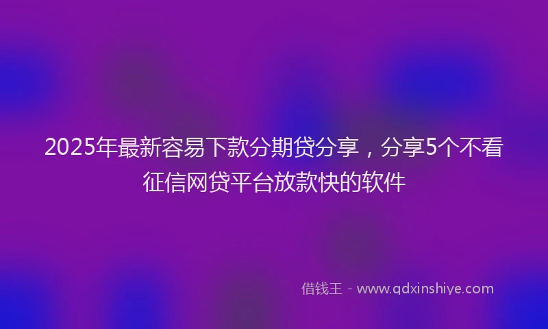 2025年最新容易下款分期贷分享，分享5个不看征信网贷平台放款快的软件