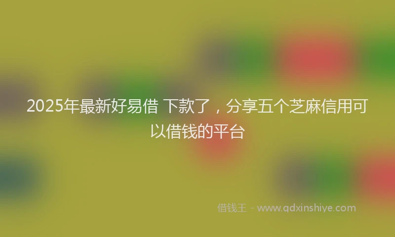 2025年最新好易借 下款了，分享五个芝麻信用可以借钱的平台