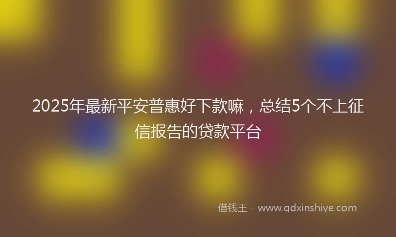 2025年最新平安普惠好下款嘛，总结5个不上征信报告的贷款平台