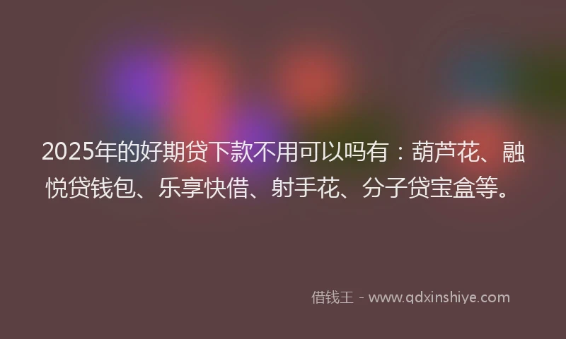 2025年的好期贷下款不用可以吗有：葫芦花、融悦贷钱包、乐享快借、射手花、分子贷宝盒等。