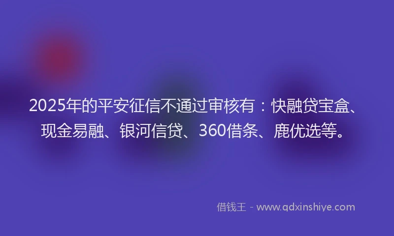 2025年的平安征信不通过审核有：快融贷宝盒、现金易融、银河信贷、360借条、鹿优选等。