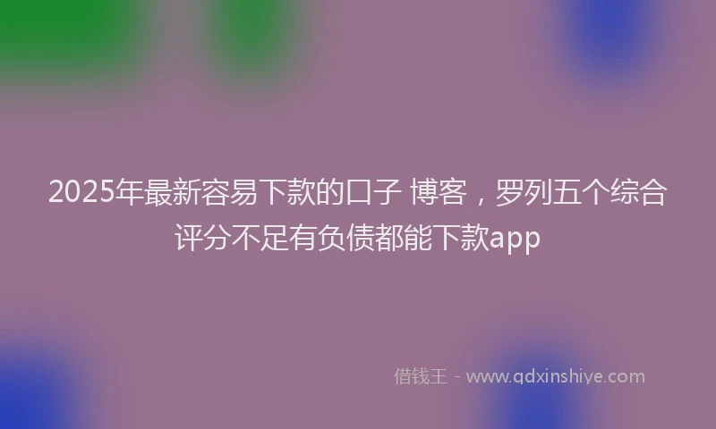 2025年最新容易下款的口子 博客，罗列五个综合评分不足有负债都能下款app